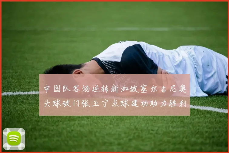 中国队客场逆转新加坡塞尔吉尼奥头球破门张玉宁点球建功助力胜利