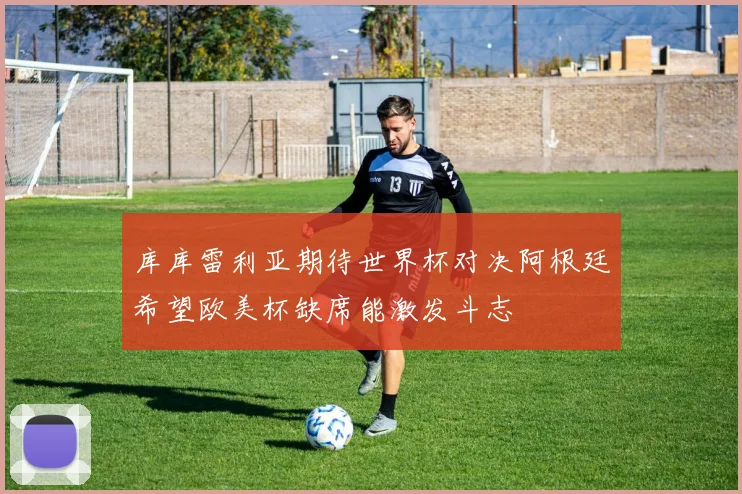库库雷利亚期待世界杯对决阿根廷希望欧美杯缺席能激发斗志