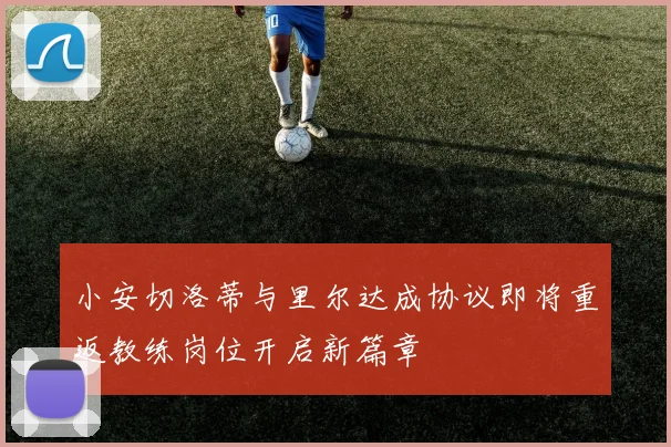 小安切洛蒂与里尔达成协议即将重返教练岗位开启新篇章