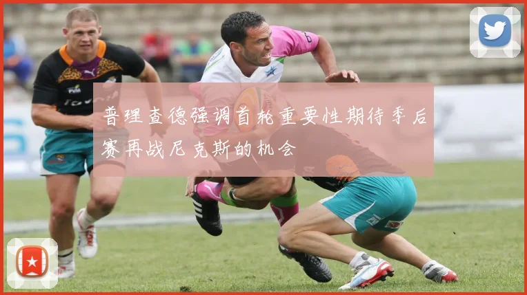普理查德强调首轮重要性期待季后赛再战尼克斯的机会