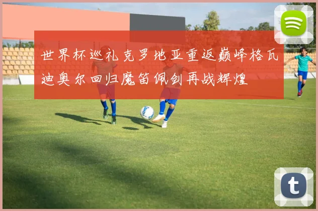 世界杯巡礼克罗地亚重返巅峰格瓦迪奥尔回归魔笛佩剑再战辉煌