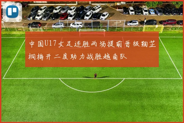 中国U17女足连胜两场提前晋级鞠芷桐梅开二度助力战胜越南队