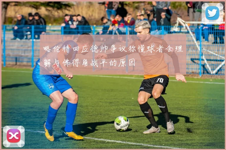 略伦特回应德帅争议称懂球者会理解与佛得角战平的原因
