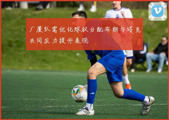 广厦队需优化球权分配布朗与塔克共同发力提升表现