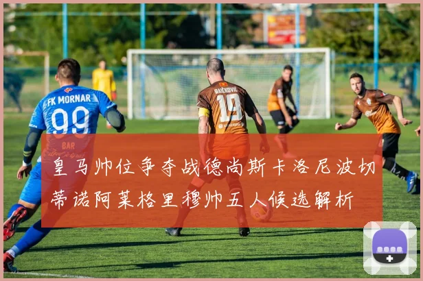 皇马帅位争夺战德尚斯卡洛尼波切蒂诺阿莱格里穆帅五人候选解析